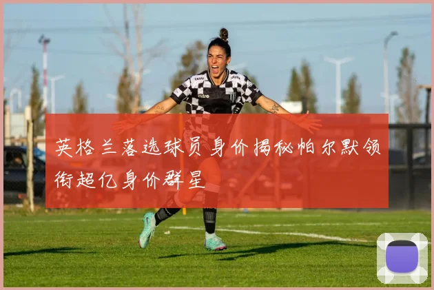 英格兰落选球员身价揭秘帕尔默领衔超亿身价群星