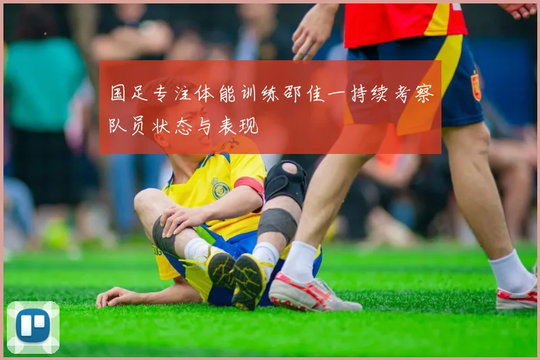国足专注体能训练邵佳一持续考察队员状态与表现