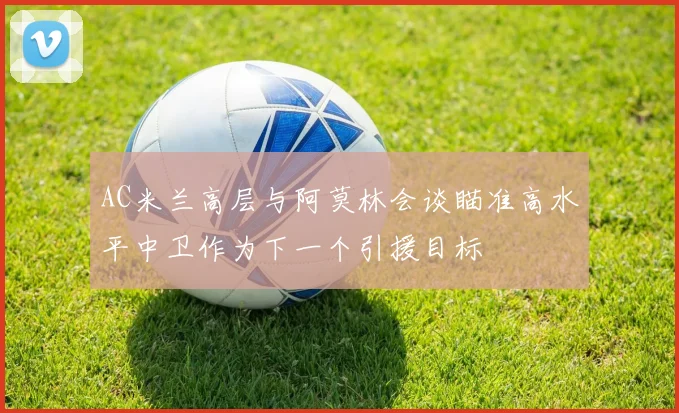 AC米兰高层与阿莫林会谈瞄准高水平中卫作为下一个引援目标
