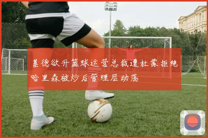 基德欲升篮球运营总裁遭杜蒙拒绝哈里森被炒后管理层动荡