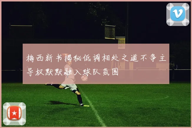 梅西新书揭秘低调相处之道不争主导权默默融入球队氛围
