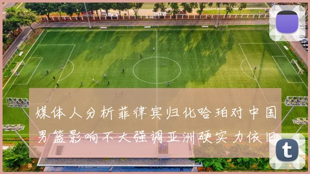 媒体人分析菲律宾归化哈珀对中国男篮影响不大强调亚洲硬实力依旧强劲