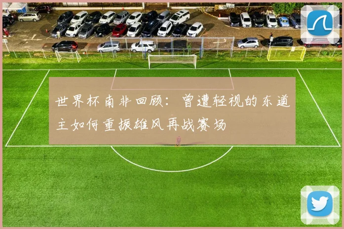 世界杯南非回顾：曾遭轻视的东道主如何重振雄风再战赛场