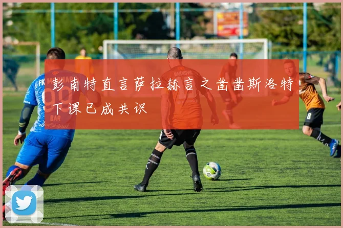 彭南特直言萨拉赫言之凿凿斯洛特下课已成共识