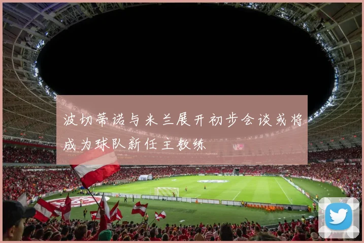 波切蒂诺与米兰展开初步会谈或将成为球队新任主教练