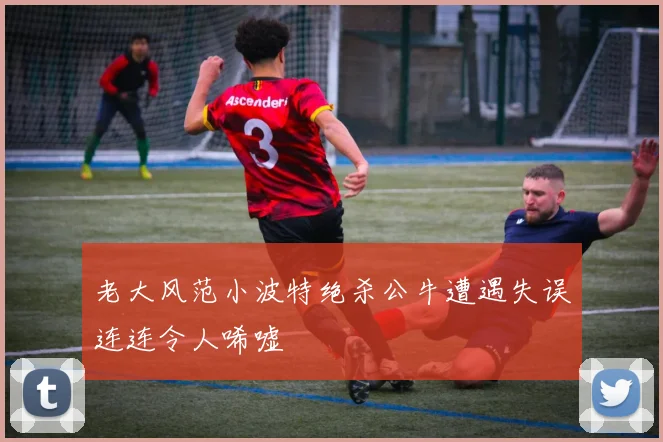 老大风范小波特绝杀公牛遭遇失误连连令人唏嘘