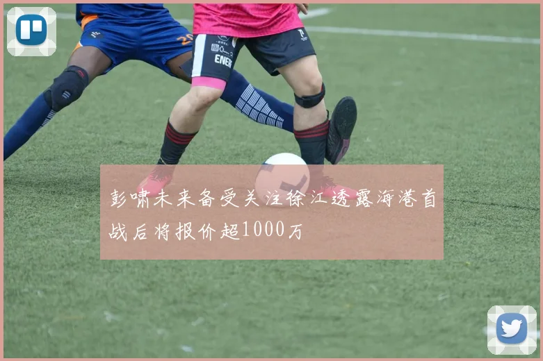彭啸未来备受关注徐江透露海港首战后将报价超1000万