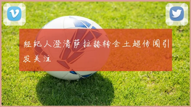 经纪人澄清萨拉赫转会土超传闻引发关注