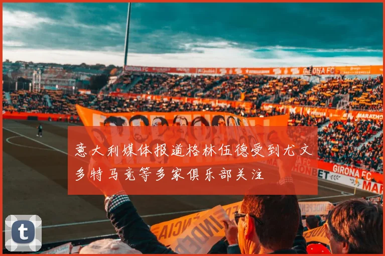 意大利媒体报道格林伍德受到尤文多特马竞等多家俱乐部关注