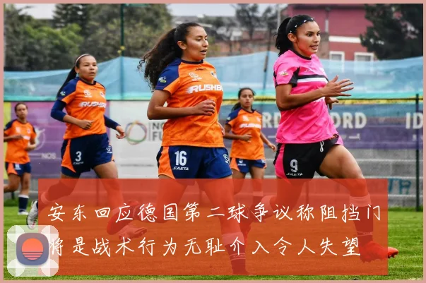 安东回应德国第二球争议称阻挡门将是战术行为无耻介入令人失望