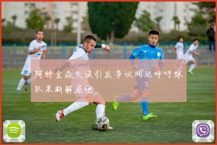 阿特金森失误引发争议网记呼吁球队果断解雇他