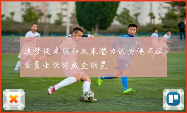 追梦谈库明加未来潜力认为他不适合勇士仍将成全明星