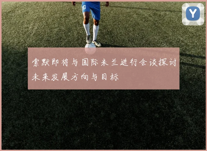 索默即将与国际米兰进行会谈探讨未来发展方向与目标
