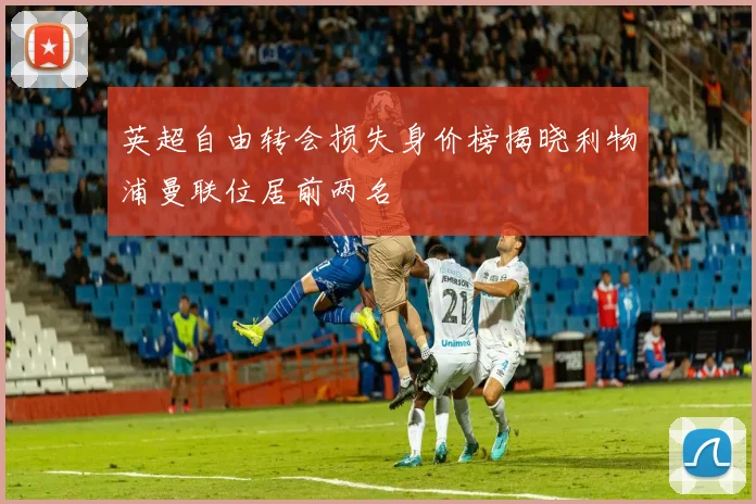 英超自由转会损失身价榜揭晓利物浦曼联位居前两名