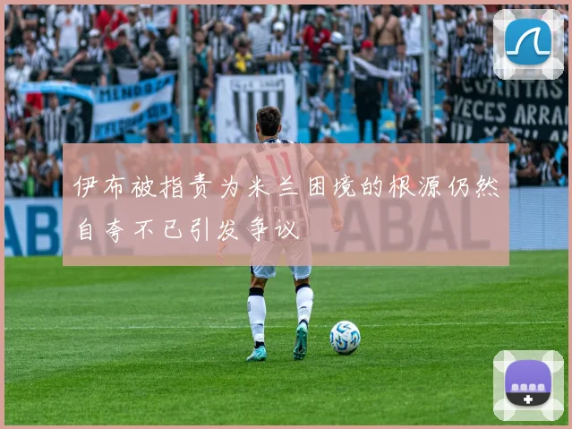 伊布被指责为米兰困境的根源仍然自夸不已引发争议