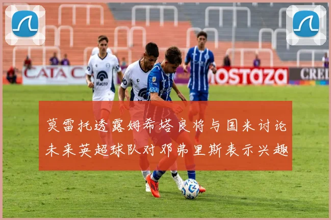 莫雷托透露姆希塔良将与国米讨论未来英超球队对邓弗里斯表示兴趣