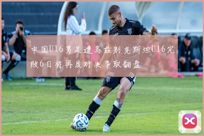 中国U16男足遭乌兹别克斯坦U16完败6日将再度对决争取翻盘