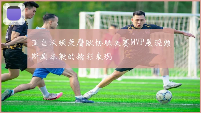 亚当沃顿荣膺欧协联决赛MVP展现赖斯剧本般的精彩表现