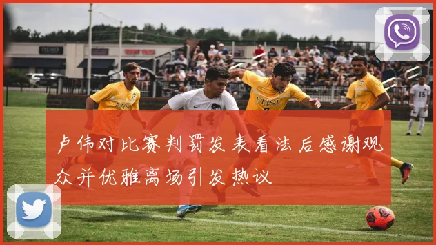 卢伟对比赛判罚发表看法后感谢观众并优雅离场引发热议