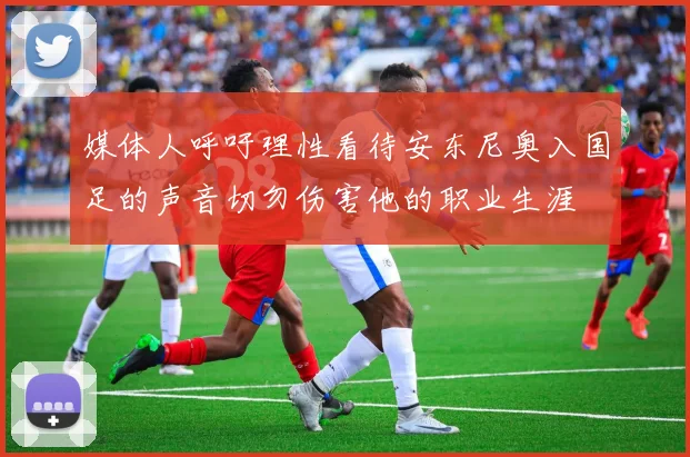 媒体人呼吁理性看待安东尼奥入国足的声音切勿伤害他的职业生涯