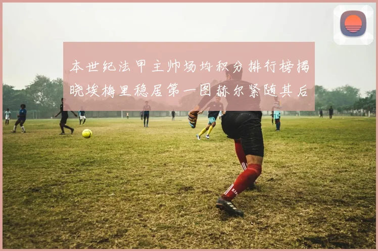 本世纪法甲主帅场均积分排行榜揭晓埃梅里稳居第一图赫尔紧随其后