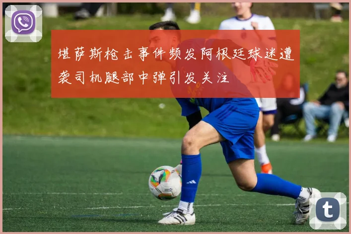 堪萨斯枪击事件频发阿根廷球迷遭袭司机腿部中弹引发关注