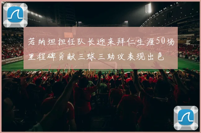 若纳坦担任队长迎来拜仁生涯50场里程碑贡献三球三助攻表现出色
