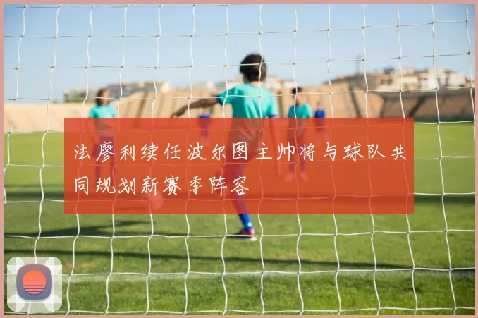 法廖利续任波尔图主帅将与球队共同规划新赛季阵容