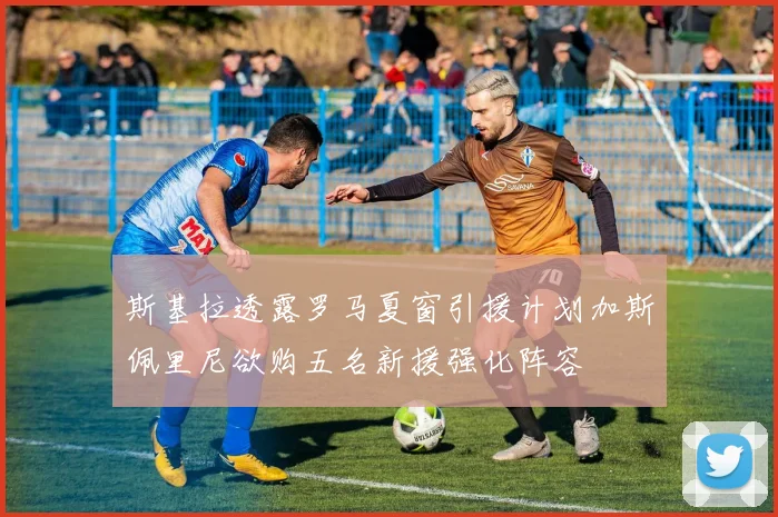 斯基拉透露罗马夏窗引援计划加斯佩里尼欲购五名新援强化阵容