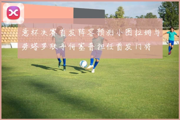 意杯决赛首发阵容预测小图拉姆与劳塔罗联手何塞普担任首发门将