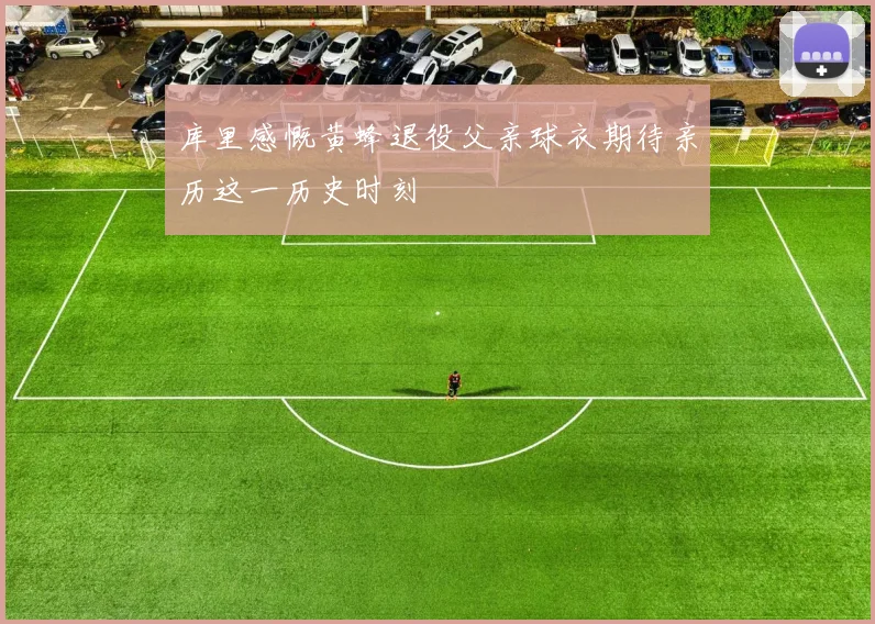 库里感慨黄蜂退役父亲球衣期待亲历这一历史时刻