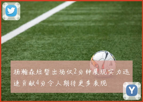 杨瀚森短暂出场仅2分钟展现实力迅速贡献4分令人期待更多表现