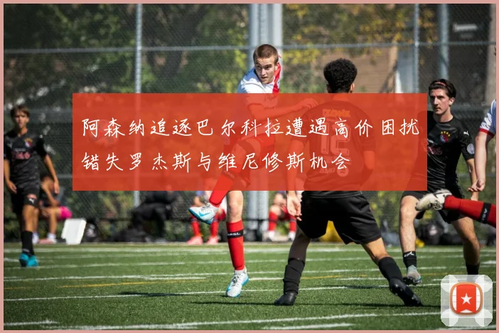阿森纳追逐巴尔科拉遭遇高价困扰错失罗杰斯与维尼修斯机会