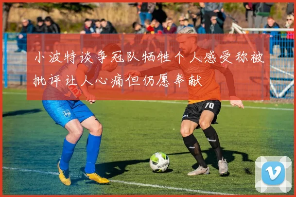 小波特谈争冠队牺牲个人感受称被批评让人心痛但仍愿奉献